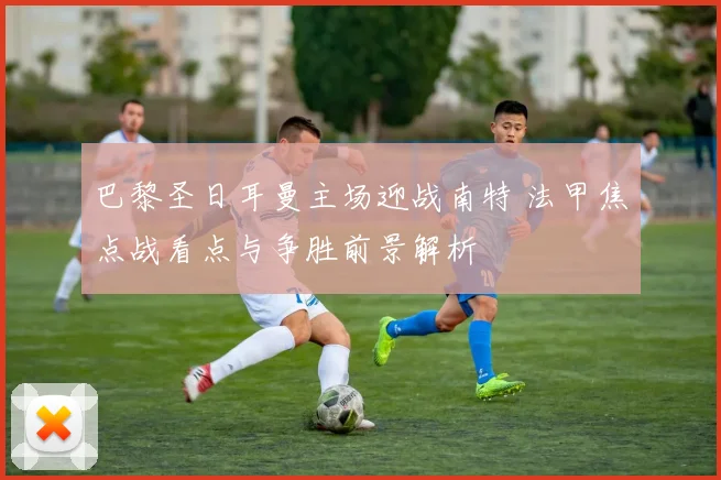巴黎圣日耳曼主场迎战南特 法甲焦点战看点与争胜前景解析