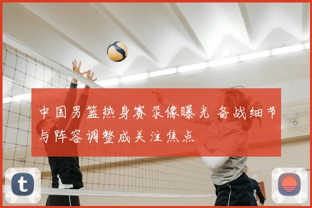 中国男篮热身赛录像曝光 备战细节与阵容调整成关注焦点