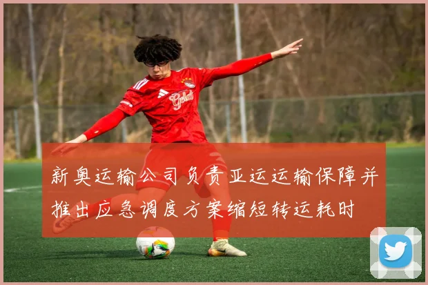 新奥运输公司负责亚运运输保障并推出应急调度方案缩短转运耗时