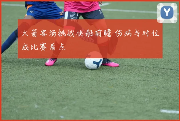 火箭客场挑战快船前瞻 伤病与对位成比赛看点