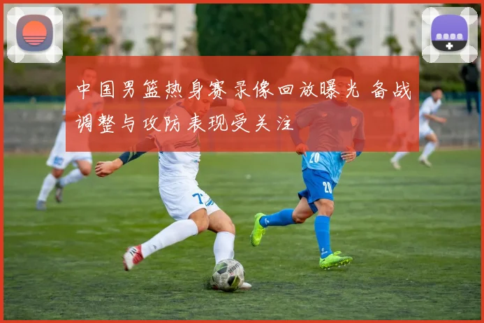 中国男篮热身赛录像回放曝光 备战调整与攻防表现受关注