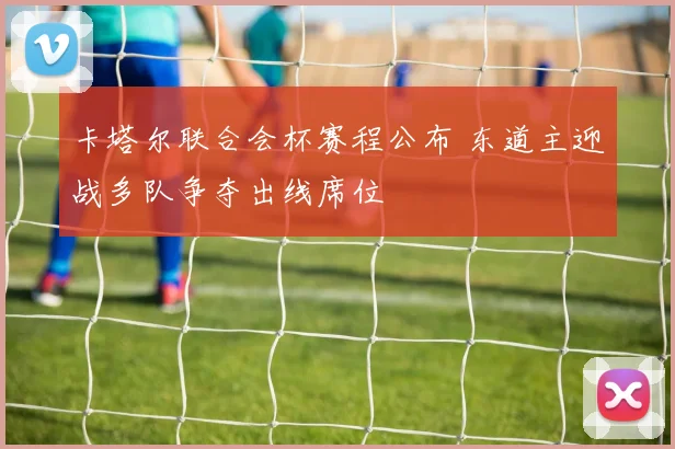 卡塔尔联合会杯赛程公布 东道主迎战多队争夺出线席位