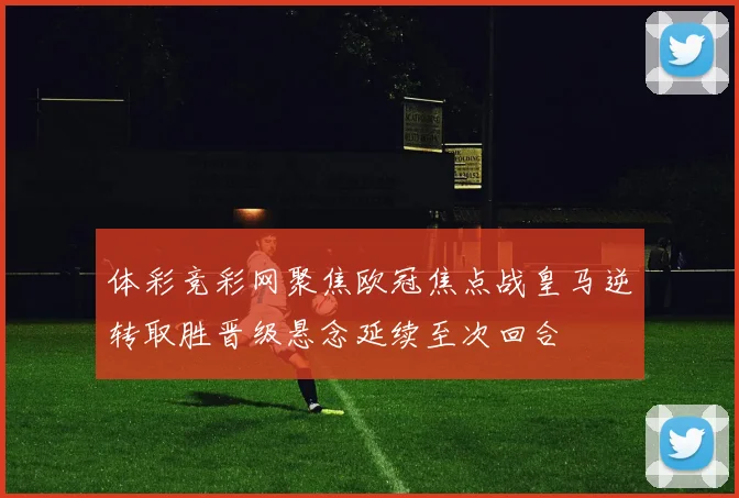 体彩竞彩网聚焦欧冠焦点战皇马逆转取胜晋级悬念延续至次回合