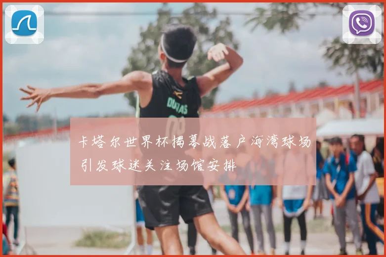 卡塔尔世界杯揭幕战落户海湾球场 引发球迷关注场馆安排