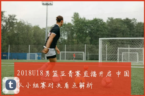 2018U18男篮亚青赛直播开启 中国队小组赛对决看点解析