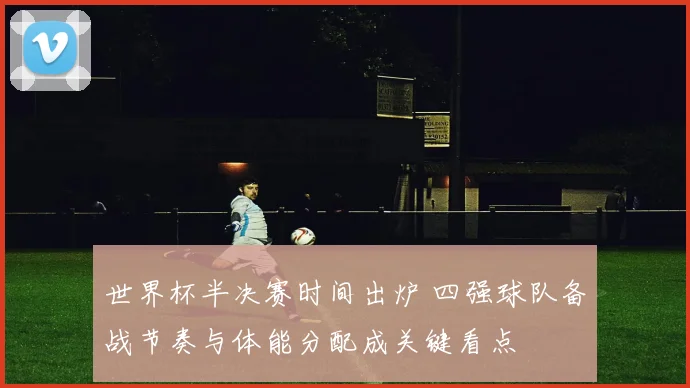 世界杯半决赛时间出炉 四强球队备战节奏与体能分配成关键看点