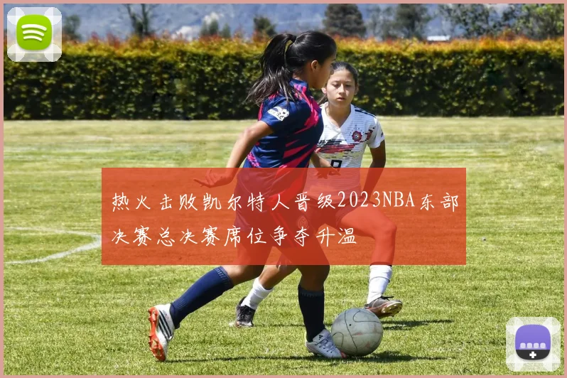 热火击败凯尔特人晋级2023NBA东部决赛总决赛席位争夺升温