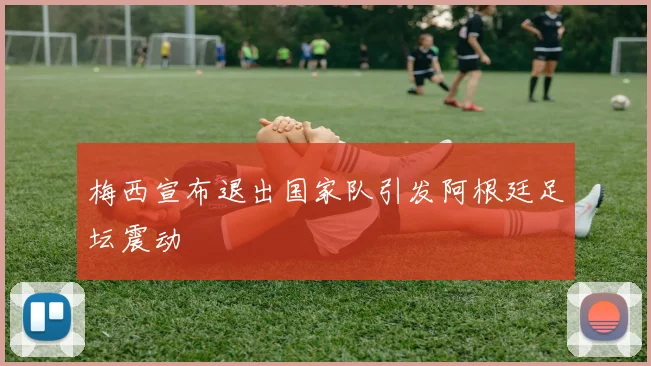 梅西宣布退出国家队引发阿根廷足坛震动