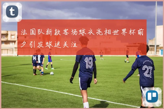 法国队新款客场球衣亮相世界杯前夕引发球迷关注