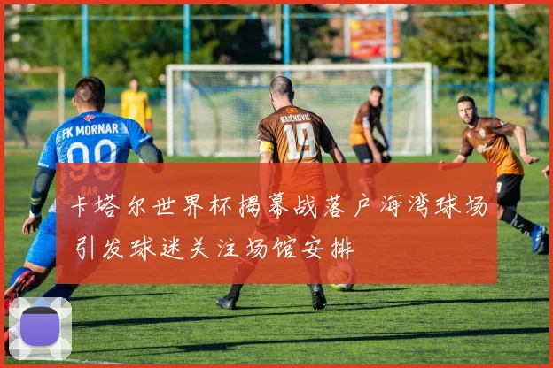 卡塔尔世界杯揭幕战落户海湾球场 引发球迷关注场馆安排