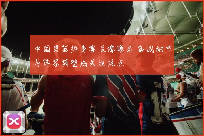 中国男篮热身赛录像曝光 备战细节与阵容调整成关注焦点