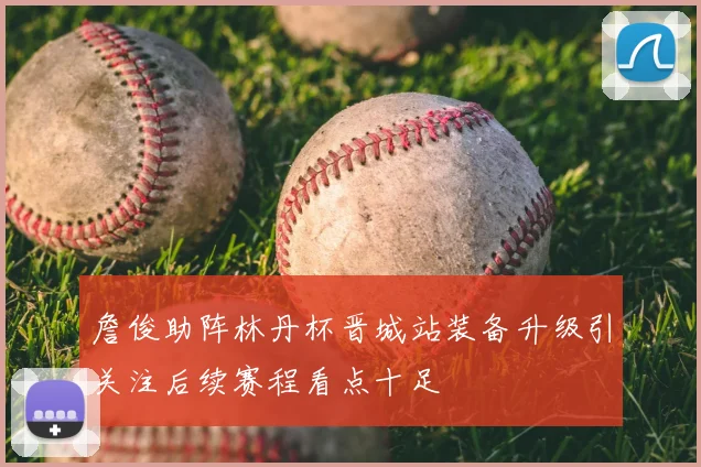 詹俊助阵林丹杯晋城站装备升级引关注后续赛程看点十足