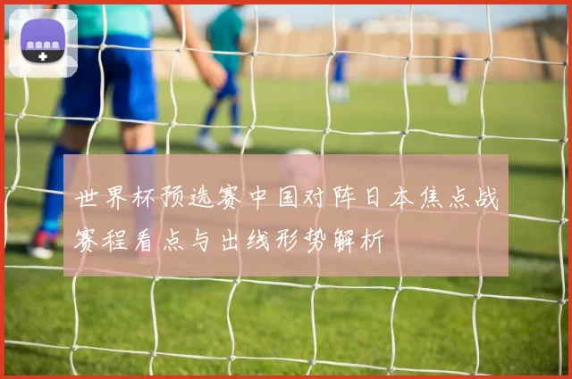 世界杯预选赛中国对阵日本焦点战赛程看点与出线形势解析