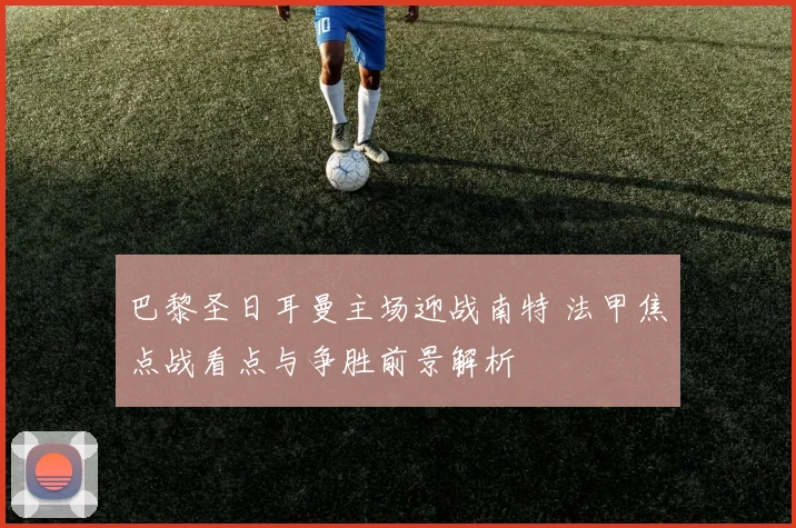巴黎圣日耳曼主场迎战南特 法甲焦点战看点与争胜前景解析