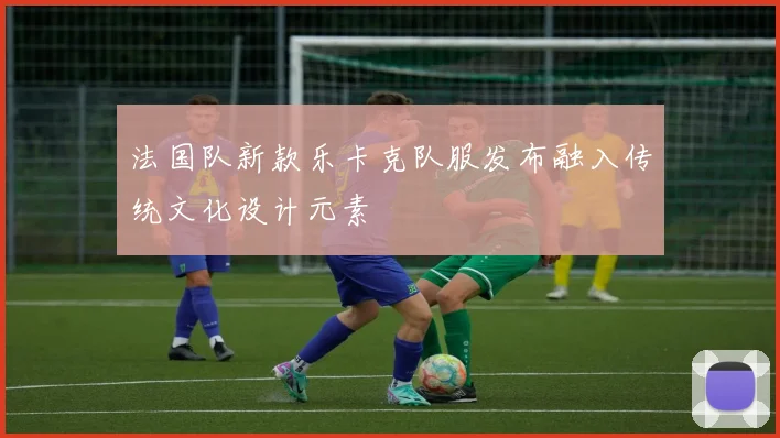 法国队新款乐卡克队服发布融入传统文化设计元素