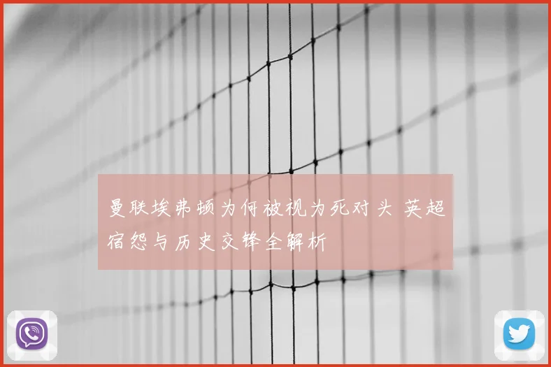 曼联埃弗顿为何被视为死对头 英超宿怨与历史交锋全解析