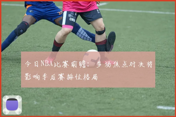今日NBA比赛前瞻：多场焦点对决将影响季后赛排位格局
