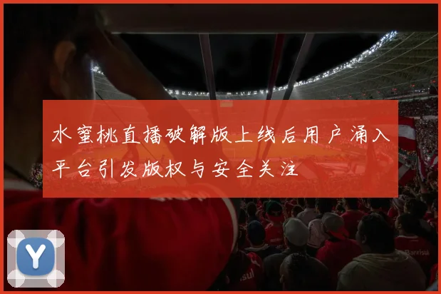 水蜜桃直播破解版上线后用户涌入平台引发版权与安全关注