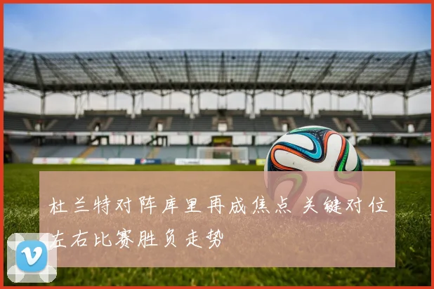 杜兰特对阵库里再成焦点 关键对位左右比赛胜负走势