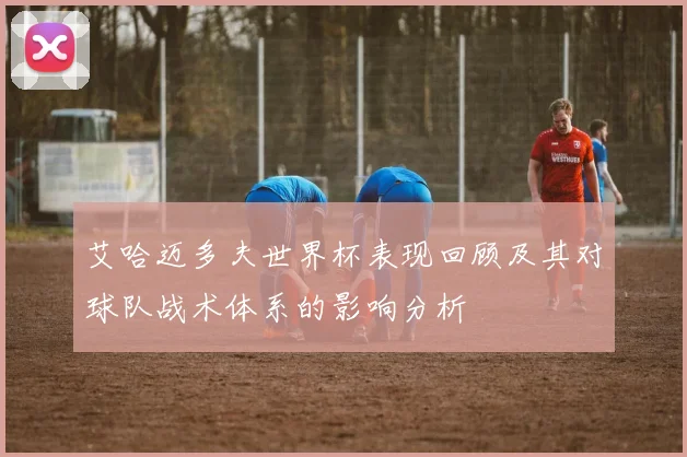 艾哈迈多夫世界杯表现回顾及其对球队战术体系的影响分析