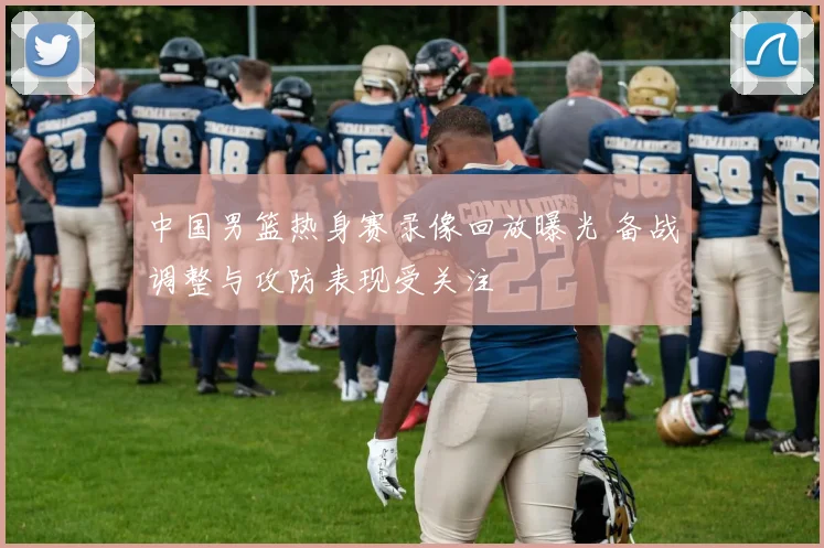 中国男篮热身赛录像回放曝光 备战调整与攻防表现受关注