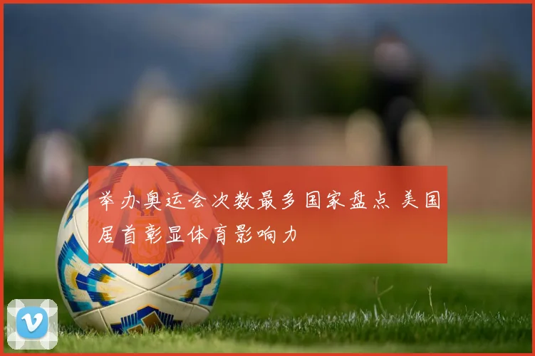 举办奥运会次数最多国家盘点 美国居首彰显体育影响力