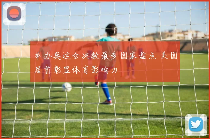 举办奥运会次数最多国家盘点 美国居首彰显体育影响力