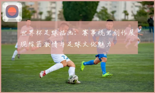 世界杯足球插画：赛事视觉创作展现绿茵激情与足球文化魅力